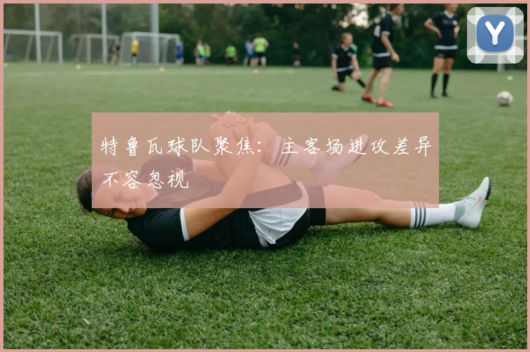 特鲁瓦球队聚焦:主客场进攻差异不容忽视