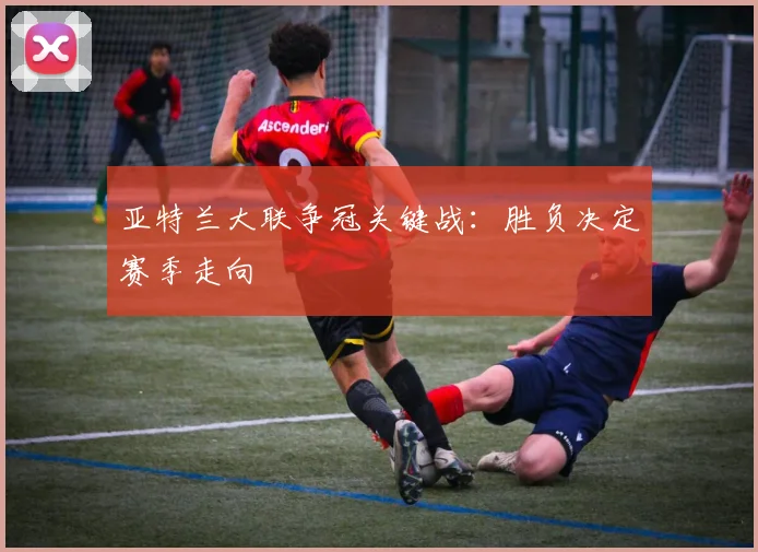 亚特兰大联争冠关键战：胜负决定赛季走向