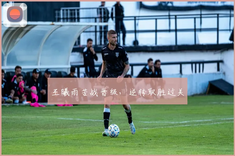 王曦雨苦战晋级，逆转取胜过关