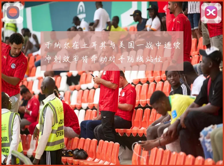 于纳尔在土耳其与美国一战中连续冲刺效率将牵动对手防线站位