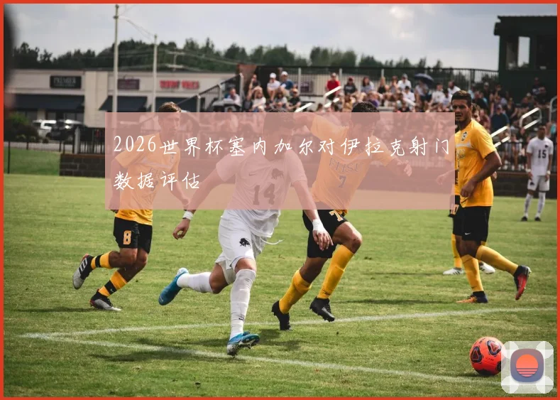 2026世界杯塞内加尔对伊拉克射门数据评估