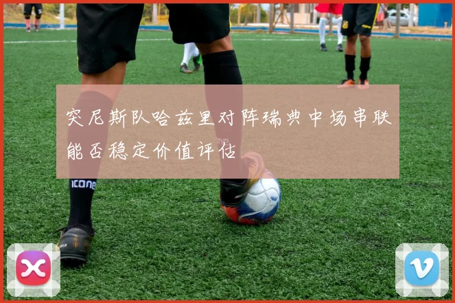 突尼斯队哈兹里对阵瑞典中场串联能否稳定价值评估