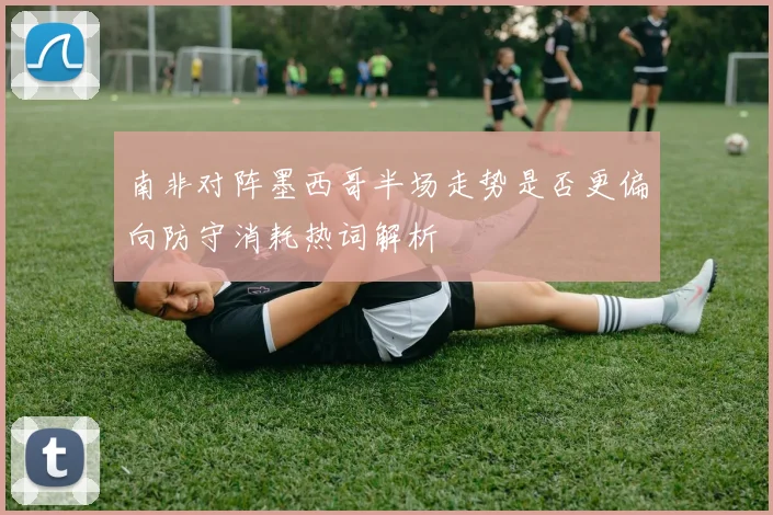南非对阵墨西哥半场走势是否更偏向防守消耗热词解析