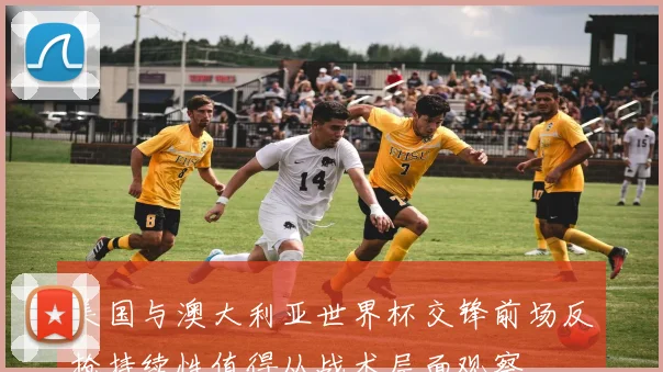 美国与澳大利亚世界杯交锋前场反抢持续性值得从战术层面观察