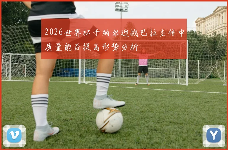 2026世界杯于纳尔迎战巴拉圭传中质量能否提高形势分析