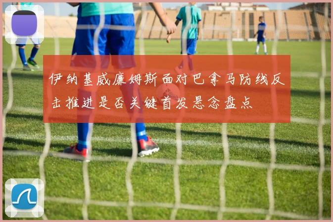 伊纳基威廉姆斯面对巴拿马防线反击推进是否关键首发悬念盘点