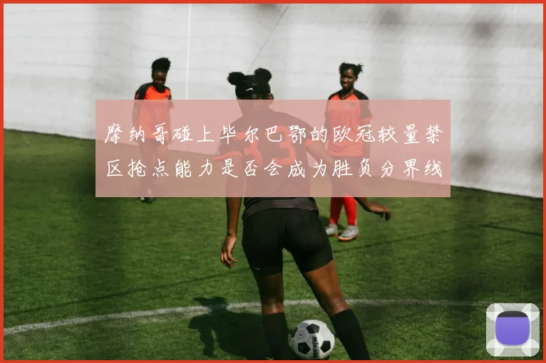 摩纳哥碰上毕尔巴鄂的欧冠较量禁区抢点能力是否会成为胜负分界线