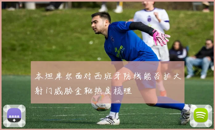 本坦库尔面对西班牙防线能否扩大射门威胁金靴热度梳理