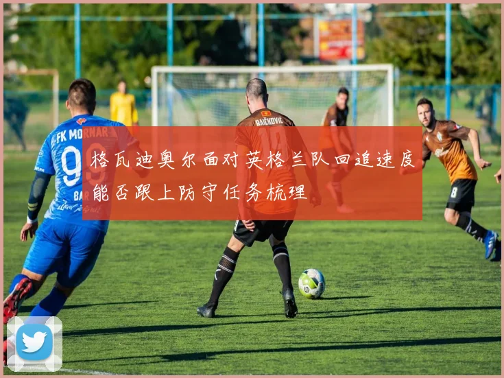 格瓦迪奥尔面对英格兰队回追速度能否跟上防守任务梳理