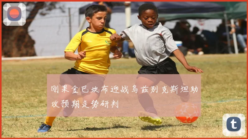 刚果金巴坎布迎战乌兹别克斯坦助攻预期走势研判