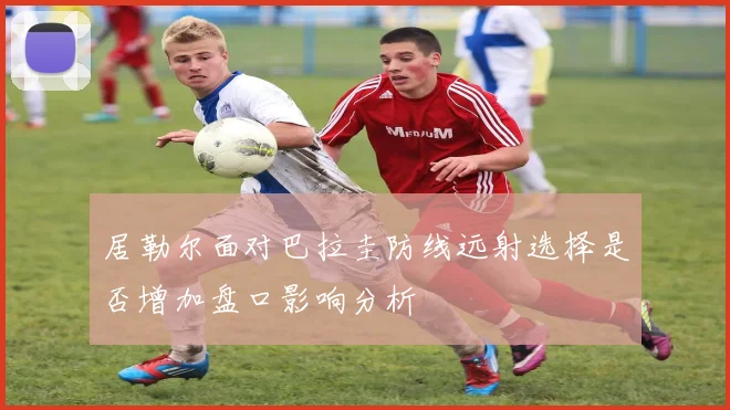 居勒尔面对巴拉圭防线远射选择是否增加盘口影响分析
