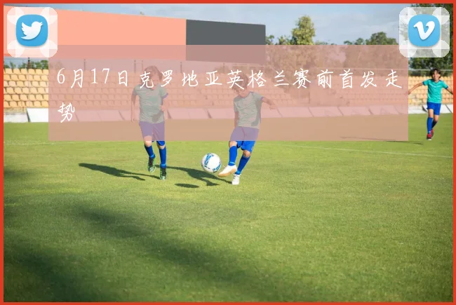 6月17日克罗地亚英格兰赛前首发走势