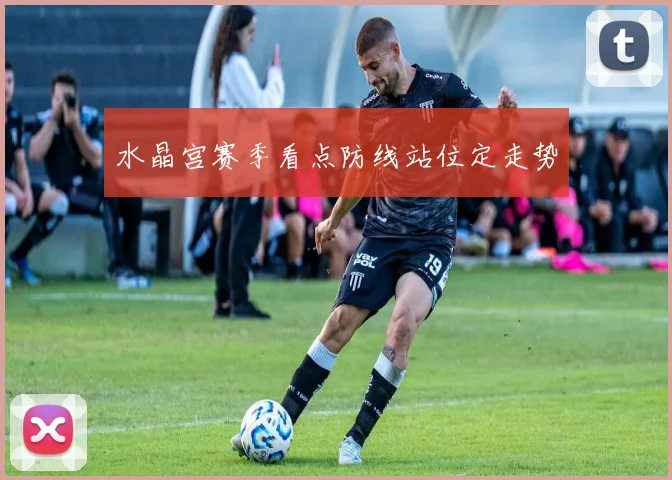 水晶宫赛季看点防线站位定走势