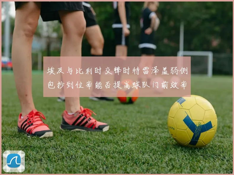 埃及与比利时交锋时特雷泽盖弱侧包抄到位率能否提高球队门前效率