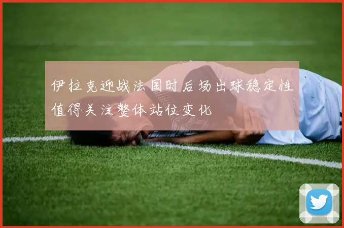 伊拉克迎战法国时后场出球稳定性值得关注整体站位变化
