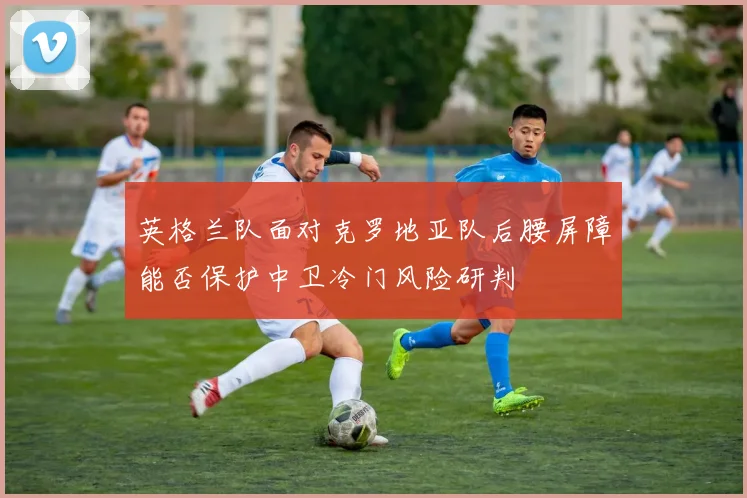 英格兰队面对克罗地亚队后腰屏障能否保护中卫冷门风险研判