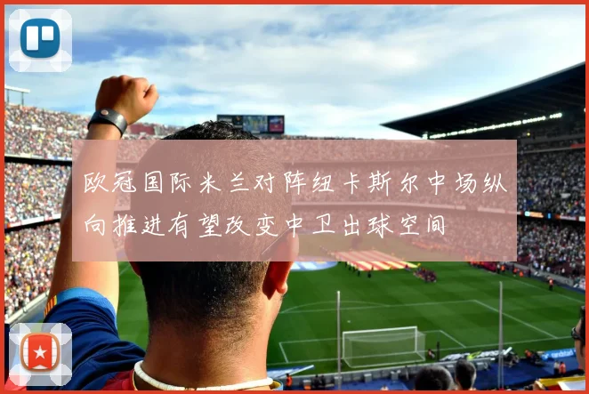 欧冠国际米兰对阵纽卡斯尔中场纵向推进有望改变中卫出球空间