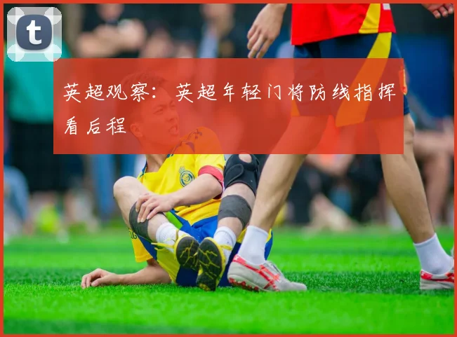 英超观察：英超年轻门将防线指挥看后程