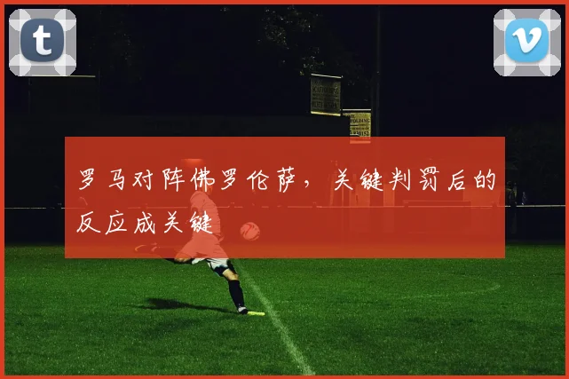 罗马对阵佛罗伦萨,关键判罚后的反应成关键