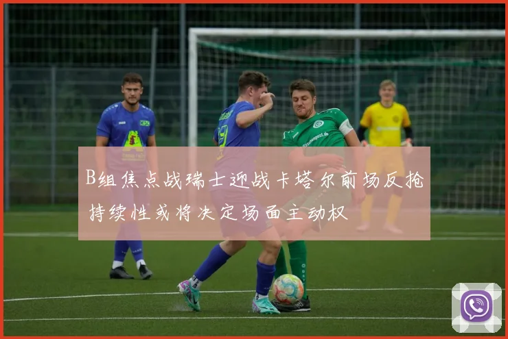 B组焦点战瑞士迎战卡塔尔前场反抢持续性或将决定场面主动权