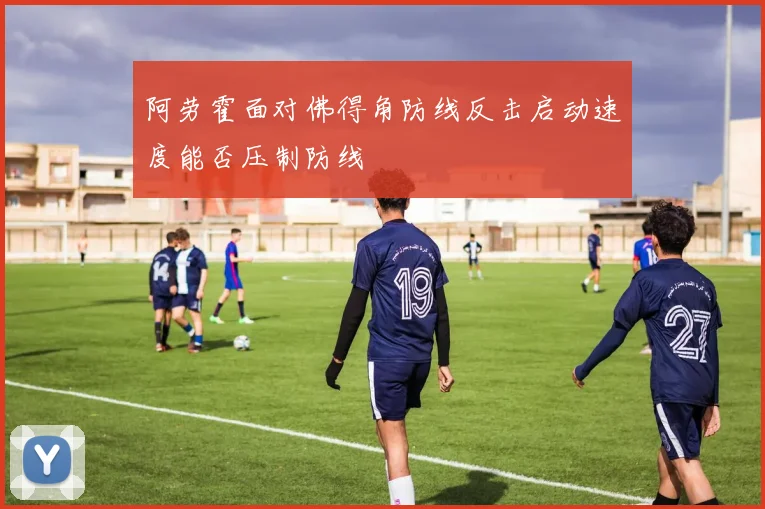 阿劳霍面对佛得角防线反击启动速度能否压制防线