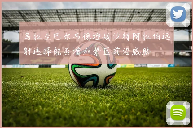 乌拉圭巴尔韦德迎战沙特阿拉伯远射选择能否增加禁区前沿威胁